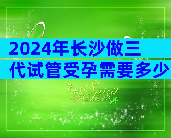 2024年长沙做三代试管受孕需要多少钱？ 抱婴费用